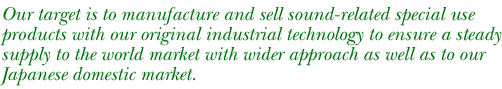 Our target is to manufacture and sell sound-related special use products with our original industrial technology to ensure a steady supply to the world market with wider approach as well as to our Japanese domestic market.