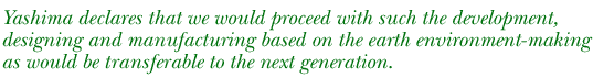 Yashima declares that we would proceed with such the development, designing and manufacturing based on the earth environment-making as would be transferable to the next generation.