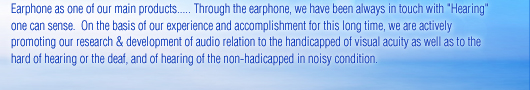 Earphone as one of our main products..... Through the earphone, we have been always in touch with "Hearing" one can sense. On the basis of our experience and accomplishment for this long time, we are actively promoting our research & development of audio relation to the handicapped of visual acuity as well as to the hard of hearing or the deaf, and of hearing of the non-hadicapped in noisy condition.